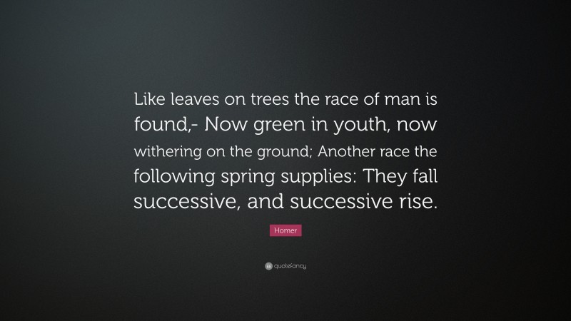 Homer Quote: “Like leaves on trees the race of man is found,- Now green in youth, now withering on the ground; Another race the following spring supplies: They fall successive, and successive rise.”