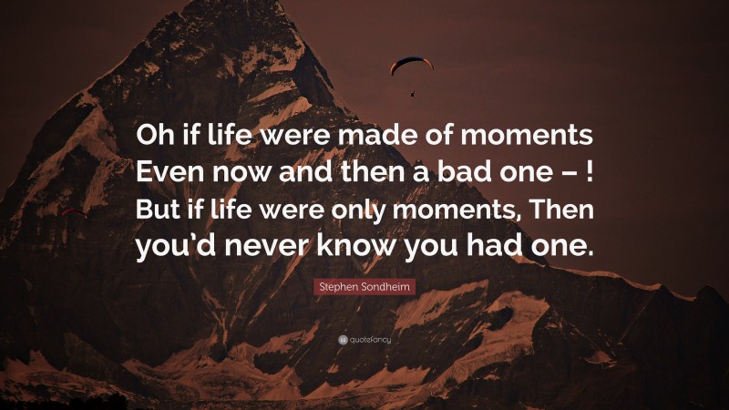 Stephen Sondheim Quote: “Oh if life were made of moments Even now and then a bad one – ! But if life were only moments, Then you’d never know you had one.”