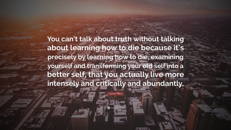 Cornel West Quote: “You can’t talk about truth without talking about learning how to die because it’s precisely by learning how to die, examining yourself and transforming your old self into a better self, that you actually live more intensely and critically and abundantly.”