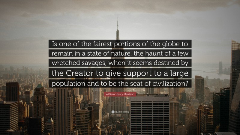 William Henry Harrison Quote: “Is one of the fairest portions of the globe to remain in a state of nature, the haunt of a few wretched savages, when it seems destined by the Creator to give support to a large population and to be the seat of civilization?”