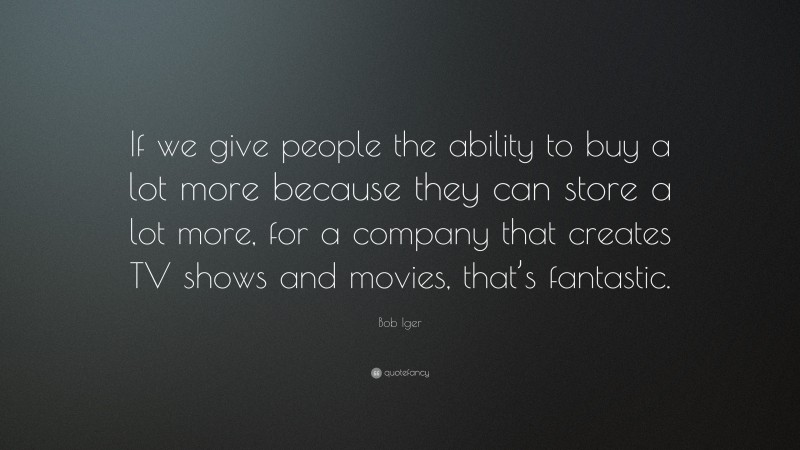 Bob Iger Quote: “If we give people the ability to buy a lot more because they can store a lot more, for a company that creates TV shows and movies, that’s fantastic.”