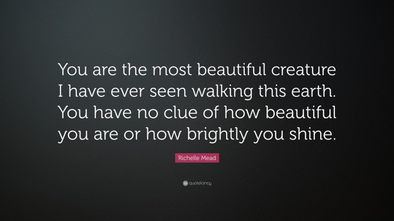 Richelle Mead Quote: “You are the most beautiful creature I have ever seen walking this earth. You have no clue of how beautiful you are or how brightly you shine.”