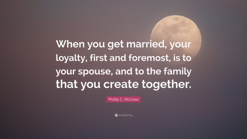 Phillip C. McGraw Quote: “When you get married, your loyalty, first and foremost, is to your spouse, and to the family that you create together.”