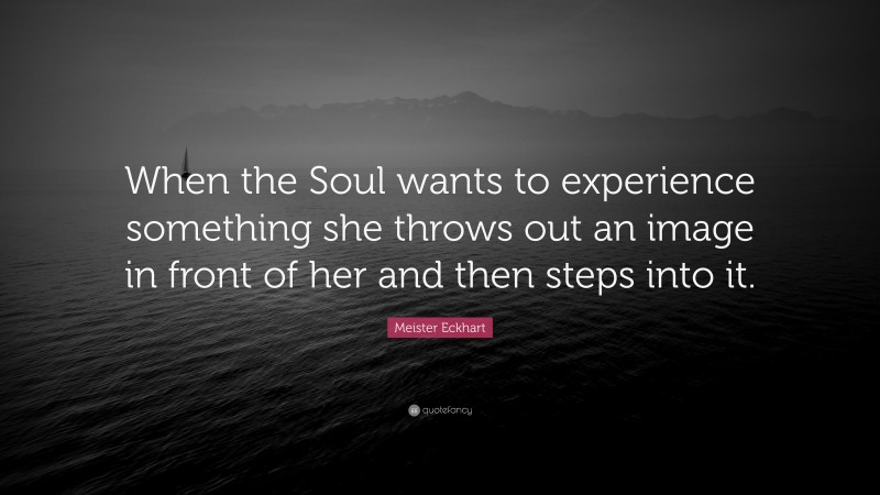 Meister Eckhart Quote: “When the Soul wants to experience something she throws out an image in front of her and then steps into it.”