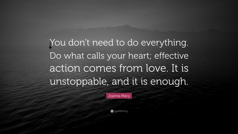 Joanna Macy Quote: “You don’t need to do everything. Do what calls your heart; effective action comes from love. It is unstoppable, and it is enough.”