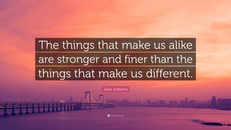 Jane Addams Quote: “The things that make us alike are stronger and finer than the things that make us different.”