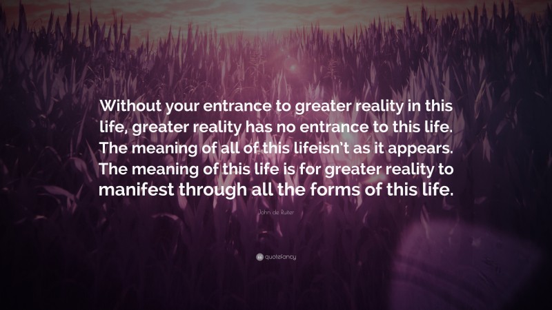 John de Ruiter Quote: “Without your entrance to greater reality in this life, greater reality has no entrance to this life. The meaning of all of this lifeisn’t as it appears. The meaning of this life is for greater reality to manifest through all the forms of this life.”