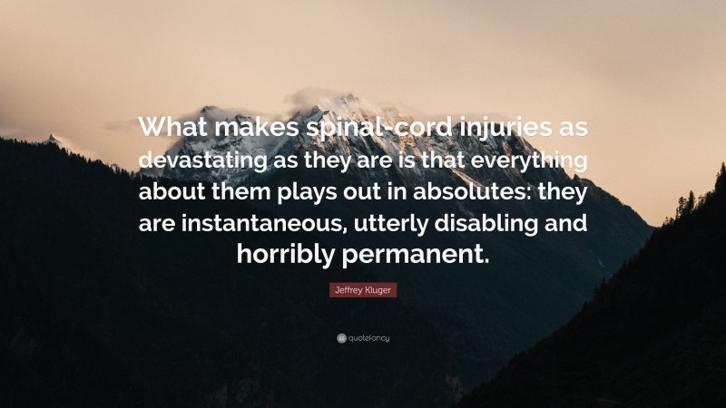 Jeffrey Kluger Quote: “What makes spinal-cord injuries as devastating as they are is that everything about them plays out in absolutes: they are instantaneous, utterly disabling and horribly permanent.”