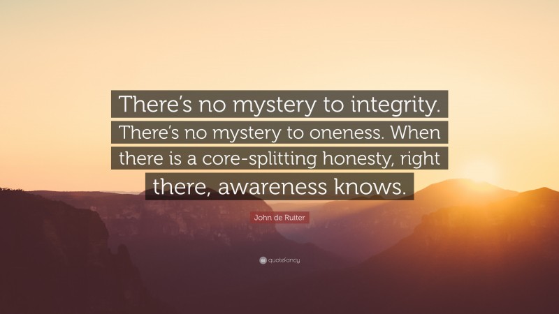 John de Ruiter Quote: “There’s no mystery to integrity. There’s no mystery to oneness. When there is a core-splitting honesty, right there, awareness knows.”
