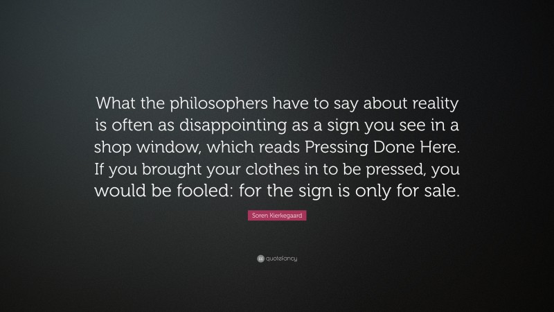 Soren Kierkegaard Quote: “What the philosophers have to say about reality is often as disappointing as a sign you see in a shop window, which reads Pressing Done Here. If you brought your clothes in to be pressed, you would be fooled: for the sign is only for sale.”