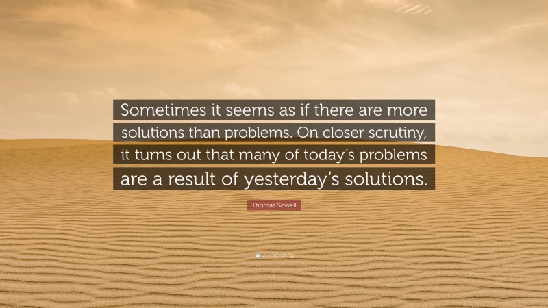 Thomas Sowell Quote: “Sometimes it seems as if there are more solutions than problems. On closer scrutiny, it turns out that many of today’s problems are a result of yesterday’s solutions.”
