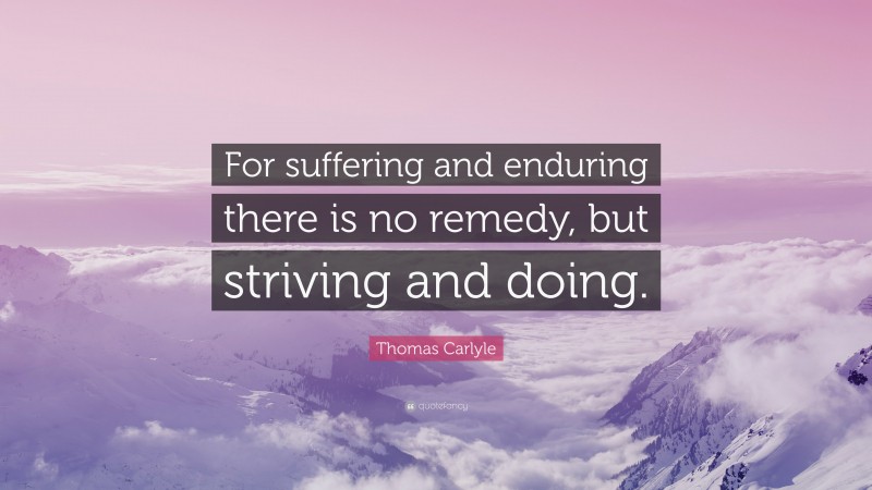 Thomas Carlyle Quote: “For suffering and enduring there is no remedy, but striving and doing.”