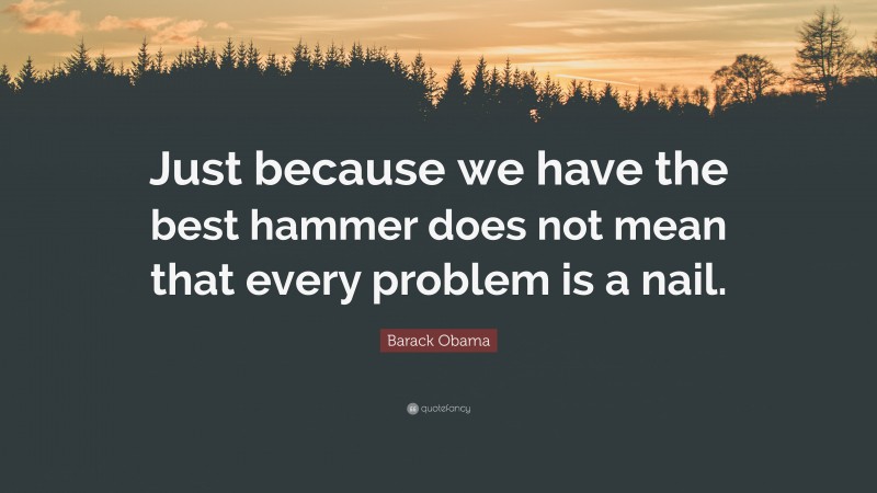 Barack Obama Quote: “Just because we have the best hammer does not mean that every problem is a nail.”
