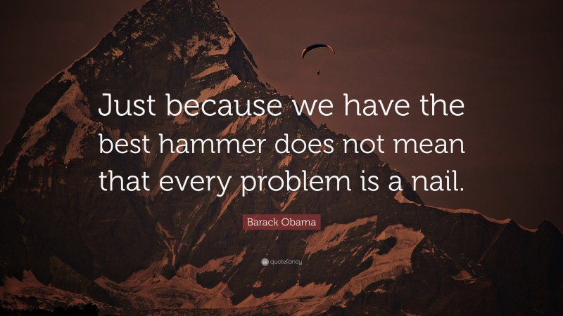 Barack Obama Quote: “Just because we have the best hammer does not mean that every problem is a nail.”