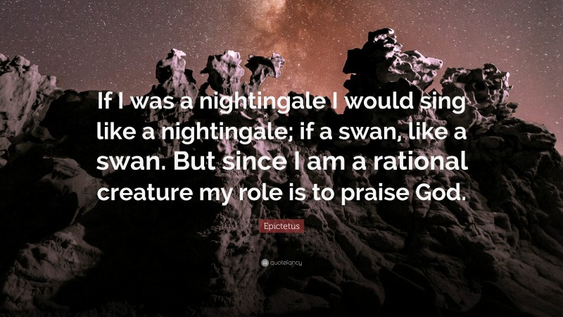 Epictetus Quote: “If I was a nightingale I would sing like a nightingale; if a swan, like a swan. But since I am a rational creature my role is to praise God.”