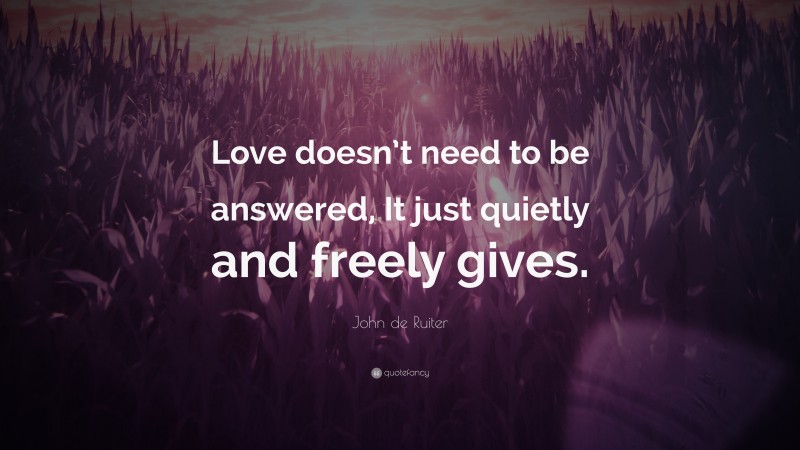 John de Ruiter Quote: “Love doesn’t need to be answered, It just quietly and freely gives.”
