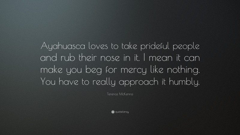 Terence McKenna Quote: “Ayahuasca loves to take prideful people and rub their nose in it. I mean it can make you beg for mercy like nothing. You have to really approach it humbly.”