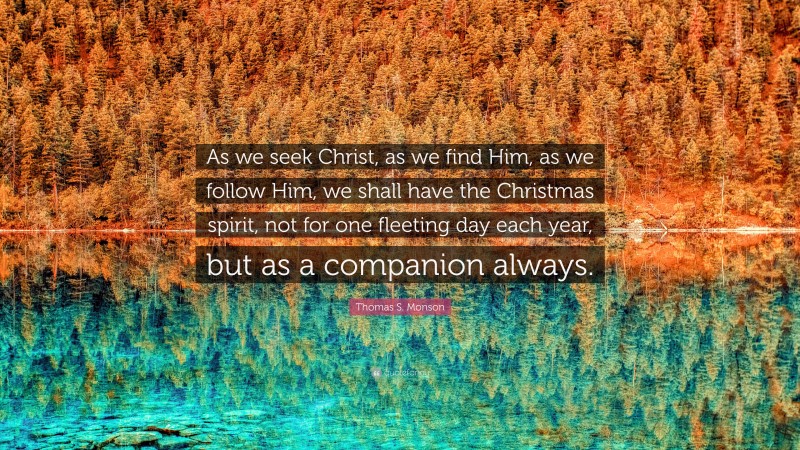 Thomas S. Monson Quote: “As we seek Christ, as we find Him, as we follow Him, we shall have the Christmas spirit, not for one fleeting day each year, but as a companion always.”