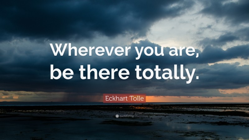 Eckhart Tolle Quote: “Wherever you are, be there totally.”