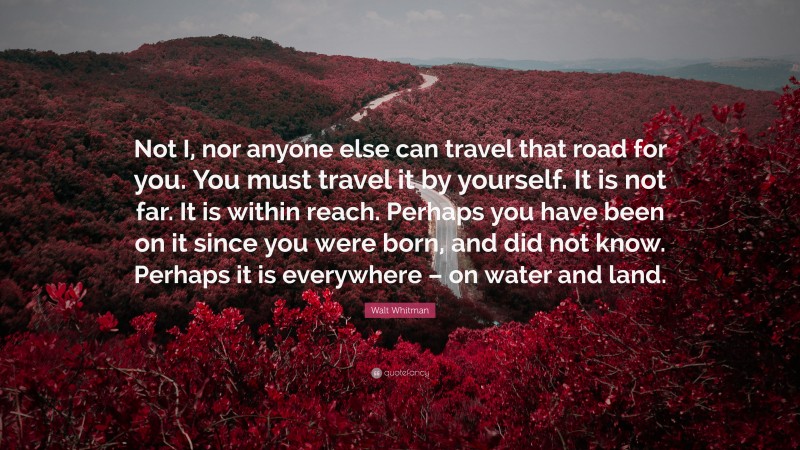 Walt Whitman Quote: “Not I, nor anyone else can travel that road for you. You must travel it by yourself. It is not far. It is within reach. Perhaps you have been on it since you were born, and did not know. Perhaps it is everywhere – on water and land.”