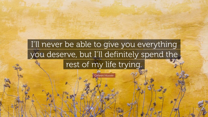 Colleen Hoover Quote: “I’ll never be able to give you everything you deserve, but I’ll definitely spend the rest of my life trying.”