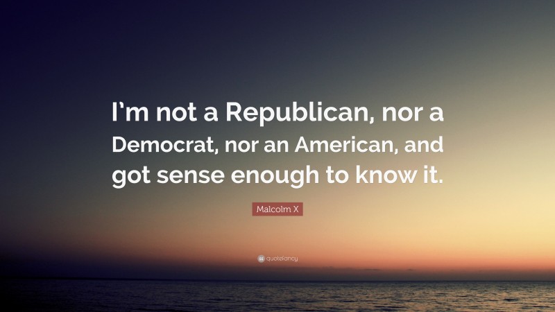 Malcolm X Quote: “I’m not a Republican, nor a Democrat, nor an American, and got sense enough to know it.”