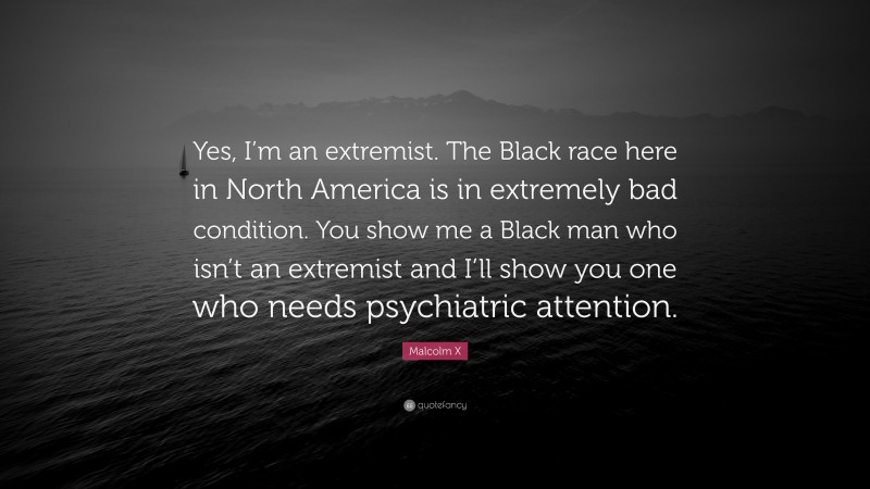 Malcolm X Quote: “Yes, I’m an extremist. The Black race here in North America is in extremely bad condition. You show me a Black man who isn’t an extremist and I’ll show you one who needs psychiatric attention.”