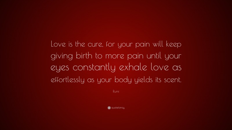 Rumi Quote: “Love is the cure, for your pain will keep giving birth to more pain until your eyes constantly exhale love as effortlessly as your body yields its scent.”