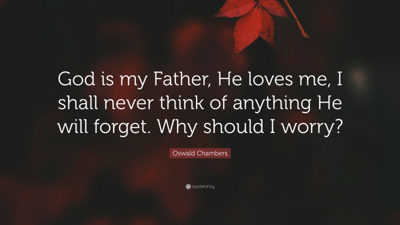 Oswald Chambers Quote: “God is my Father, He loves me, I shall never think of anything He will forget. Why should I worry?”