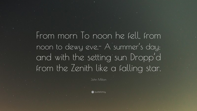 John Milton Quote: “From morn To noon he fell, from noon to dewy eve,- A summer’s day; and with the setting sun Dropp’d from the Zenith like a falling star.”