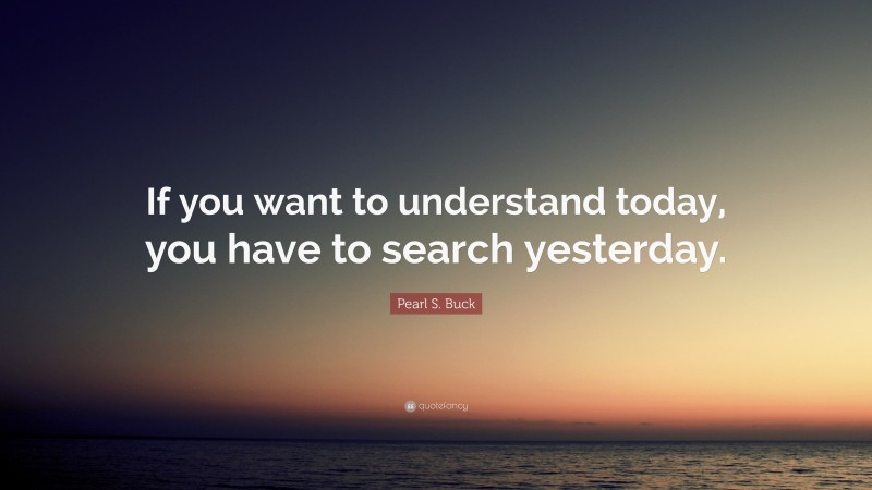 Pearl S. Buck Quote: “If you want to understand today, you have to search yesterday.”