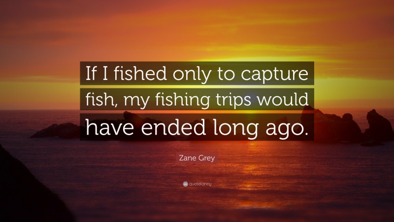 Zane Grey Quote: “If I fished only to capture fish, my fishing trips would have ended long ago.”