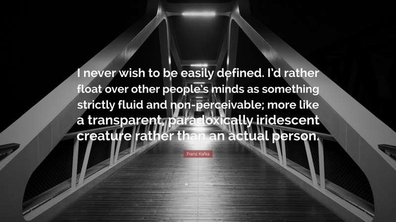Franz Kafka Quote: “I never wish to be easily defined. I’d rather float over other people’s minds as something strictly fluid and non-perceivable; more like a transparent, paradoxically iridescent creature rather than an actual person.”