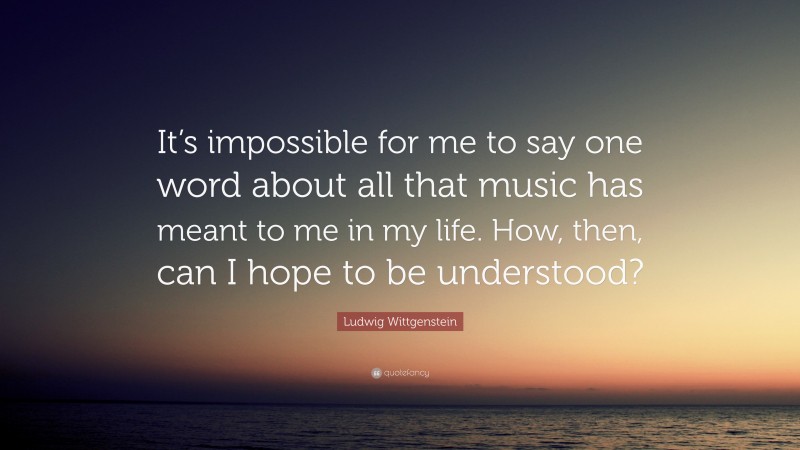 Ludwig Wittgenstein Quote: “It’s impossible for me to say one word about all that music has meant to me in my life. How, then, can I hope to be understood?”