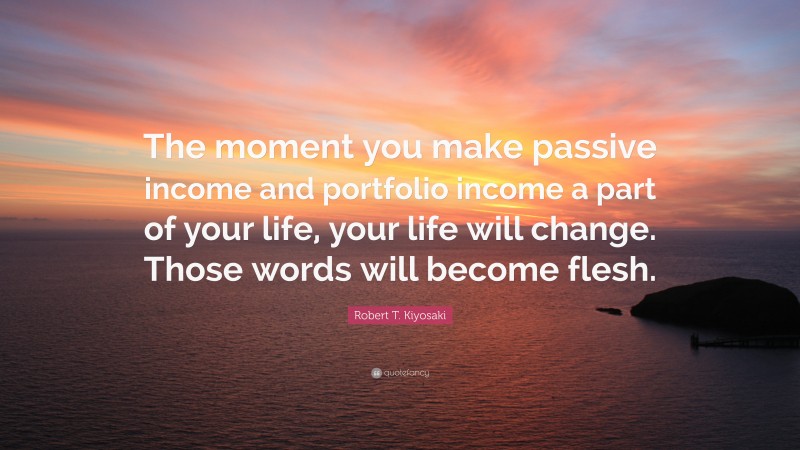 Robert T. Kiyosaki Quote: “The moment you make passive income and portfolio income a part of your life, your life will change. Those words will become flesh.”