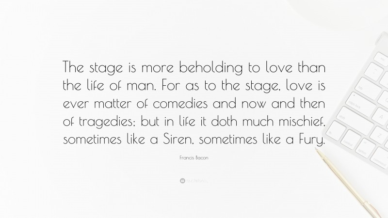 Francis Bacon Quote: “The stage is more beholding to love than the life of man. For as to the stage, love is ever matter of comedies and now and then of tragedies; but in life it doth much mischief, sometimes like a Siren, sometimes like a Fury.”