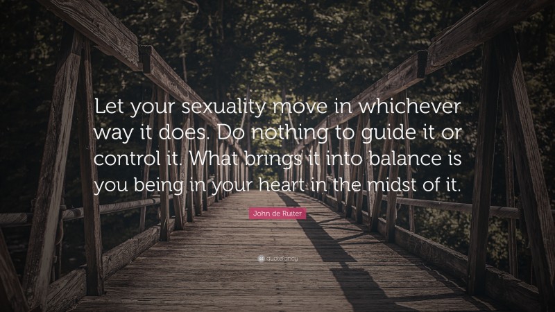 John de Ruiter Quote: “Let your sexuality move in whichever way it does. Do nothing to guide it or control it. What brings it into balance is you being in your heart in the midst of it.”