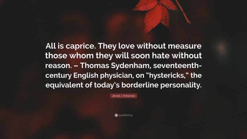 Jerold J. Kreisman Quote: “All is caprice. They love without measure those whom they will soon hate without reason. – Thomas Sydenham, seventeenth-century English physician, on “hystericks,” the equivalent of today’s borderline personality.”