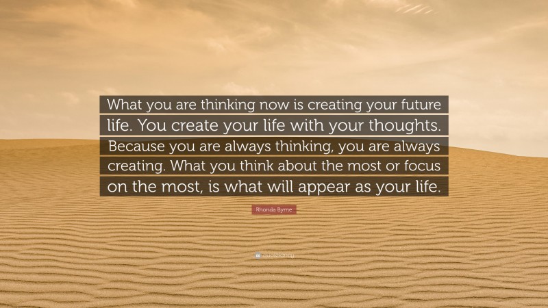 Rhonda Byrne Quote: “What you are thinking now is creating your future life. You create your life with your thoughts. Because you are always thinking, you are always creating. What you think about the most or focus on the most, is what will appear as your life.”