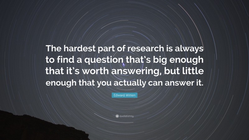 Edward Witten Quote: “The hardest part of research is always to find a question that’s big enough that it’s worth answering, but little enough that you actually can answer it.”