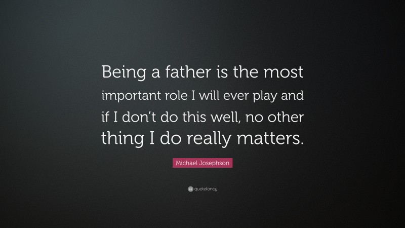 Michael Josephson Quote: “Being a father is the most important role I will ever play and if I don’t do this well, no other thing I do really matters.”