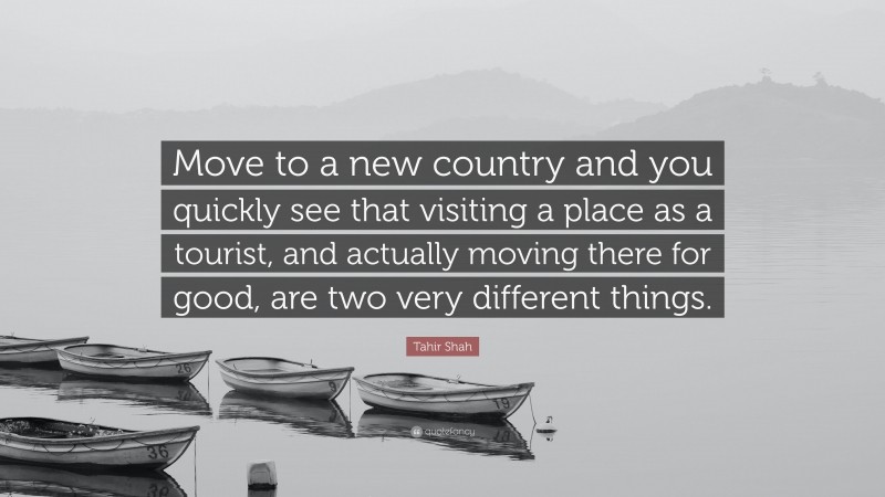 Tahir Shah Quote: “Move to a new country and you quickly see that visiting a place as a tourist, and actually moving there for good, are two very different things.”