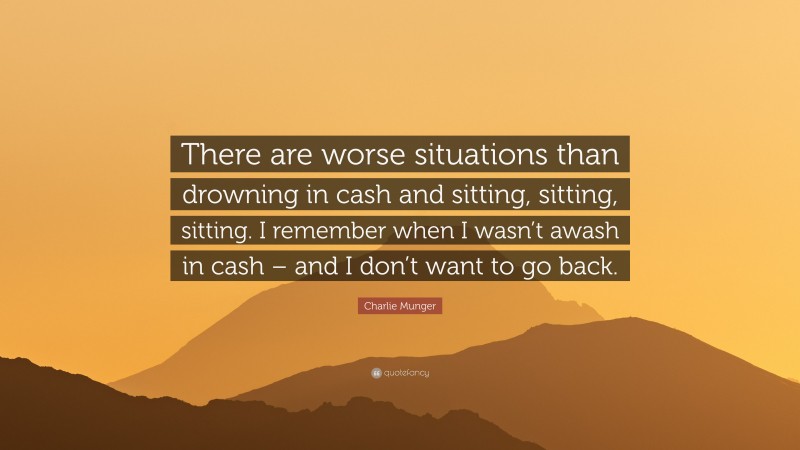 Charlie Munger Quote: “There are worse situations than drowning in cash and sitting, sitting, sitting. I remember when I wasn’t awash in cash – and I don’t want to go back.”