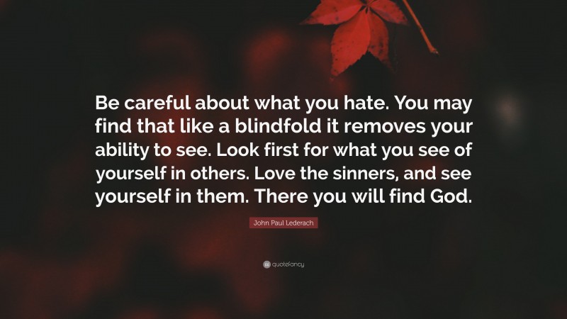 John Paul Lederach Quote: “Be careful about what you hate. You may find that like a blindfold it removes your ability to see. Look first for what you see of yourself in others. Love the sinners, and see yourself in them. There you will find God.”