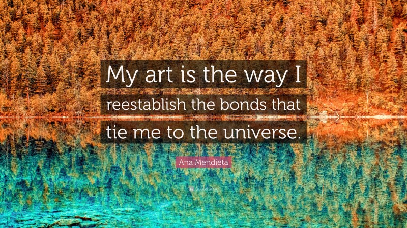 Ana Mendieta Quote: “My art is the way I reestablish the bonds that tie me to the universe.”