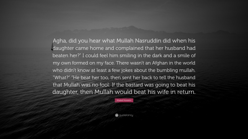 Khaled Hosseini Quote: “Agha, did you hear what Mullah Nasruddin did when his daughter came home and complained that her husband had beaten her?” I could feel him smiling in the dark and a smile of my own formed on my face. There wasn’t an Afghan in the world who didn’t know at least a few jokes about the bumbling mullah. “What?” “He beat her too, then sent her back to tell the husband that Mullah was no fool: If the bastard was going to beat his daughter, then Mullah would beat his wife in return.”