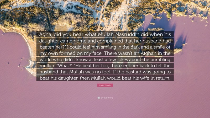 Khaled Hosseini Quote: “Agha, did you hear what Mullah Nasruddin did when his daughter came home and complained that her husband had beaten her?” I could feel him smiling in the dark and a smile of my own formed on my face. There wasn’t an Afghan in the world who didn’t know at least a few jokes about the bumbling mullah. “What?” “He beat her too, then sent her back to tell the husband that Mullah was no fool: If the bastard was going to beat his daughter, then Mullah would beat his wife in return.”