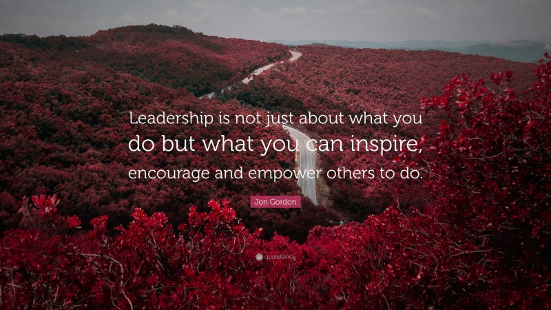Jon Gordon Quote: “Leadership is not just about what you do but what you can inspire, encourage and empower others to do.”