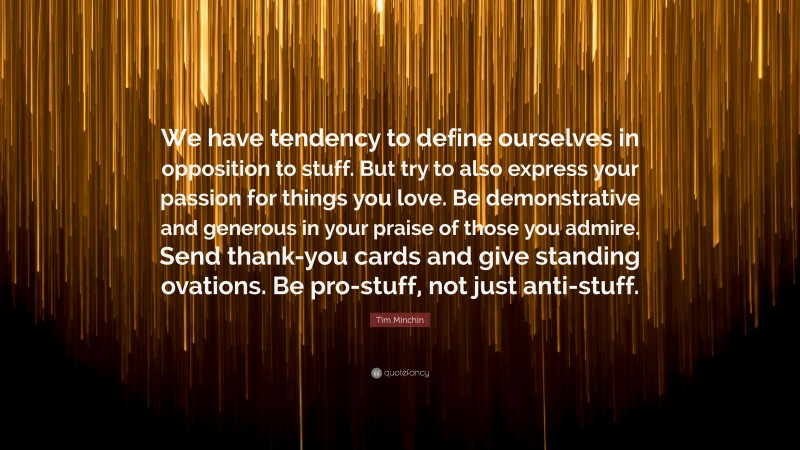 Tim Minchin Quote: “We have tendency to define ourselves in opposition to stuff. But try to also express your passion for things you love. Be demonstrative and generous in your praise of those you admire. Send thank-you cards and give standing ovations. Be pro-stuff, not just anti-stuff.”