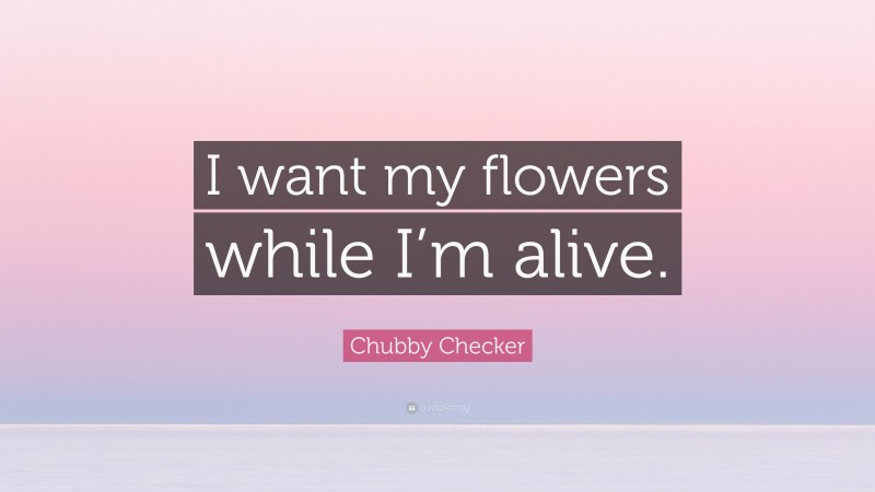 Chubby Checker Quote: “I want my flowers while I’m alive.”